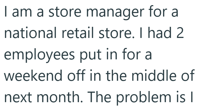 I am a store manager for a national retail store. I had 2 employees put in for a weekend off in the middle of next month. The problem is I