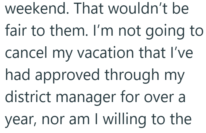 weekend. That wouldn't be fair to them. I'm not going to cancel my vacation that I've had approved through my district manager for over a year, nor am I willing to the