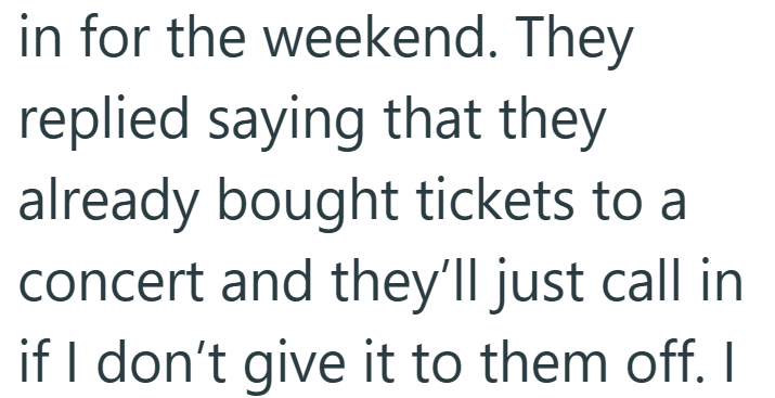 in for the weekend. They replied saying that they already bought tickets to a concert and they'll just call in if I don't give it to them off. I