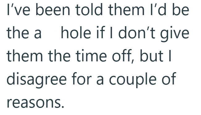 I've been told them I'd be the a hole if I don't give them the time off, but I disagree for a couple of reasons.