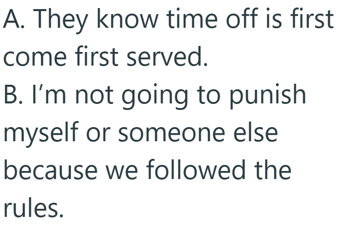 A. They know time off is first come first served. B. I'm not going to punish myself or someone else because we followed the rules.