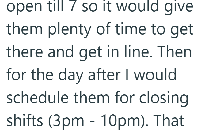 open till 7 so it would give them plenty of time to get there and get in line. Then for the day after I would schedule them for closing shifts (3pm - 10pm). That