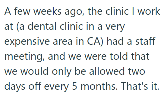 A few weeks ago, the clinic I work at (a dental clinic in a very expensive area in CA) had a staff meeting, and we were told that we would only be allowed two days off every 5 months. That's it.