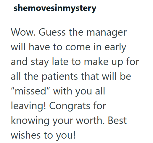 shemovesinmystery Wow. Guess the manager will have to come in early and stay late to make up for all the patients that will be "missed" with you all leaving! Congrats for knowing your worth. Best wishes to you!