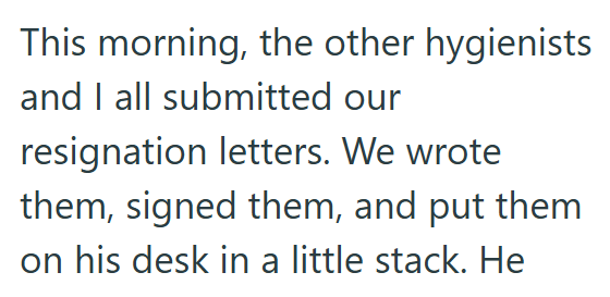 This morning, the other hygienists and I all submitted our resignation letters. We wrote them, signed them, and put them on his desk in a little stack. He