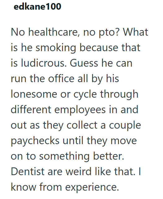 edkane100 No healthcare, no pto? What is he smoking because that is ludicrous. Guess he can run the office all by his lonesome or cycle through different employees in and out as they collect a couple paychecks until they move on to something better. Dentist are weird like that. I know from experience.