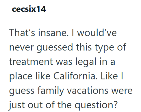 cecsix14 That's insane. I would've never guessed this type of treatment was legal in a place like California. Like I guess family vacations were just out of the question?
