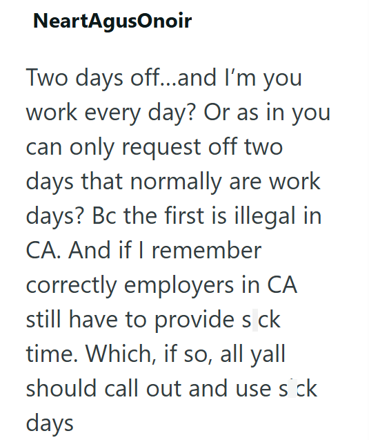 NeartAgusonoir Two days off...and I'm you work every day? Or as in you can only request off two days that normally are work days? Bc the first is illegal in CA. And if I remember correctly employers in CA still have to provide s ck time. Which, if so, all yall should call out and use sick days