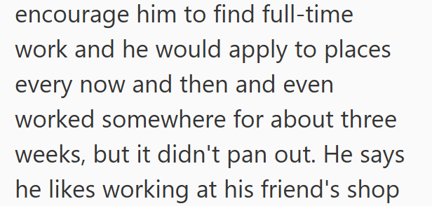 encourage him to find full-time work and he would apply to places every now and then and even worked somewhere for about three weeks, but it didn't pan out. He says he likes working at his friend's shop