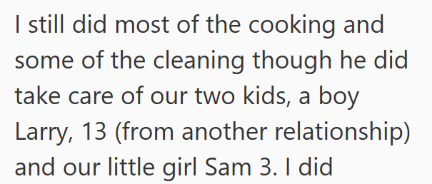 I still did most of the cooking and some of the cleaning though he did take care of our two kids, a boy Larry, 13 (from another relationship) and our little girl Sam 3. I did