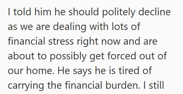 I told him he should politely decline as we are dealing with lots of financial stress right now and are about to possibly get forced out of our home. He says he is tired of carrying the financial burden. I still