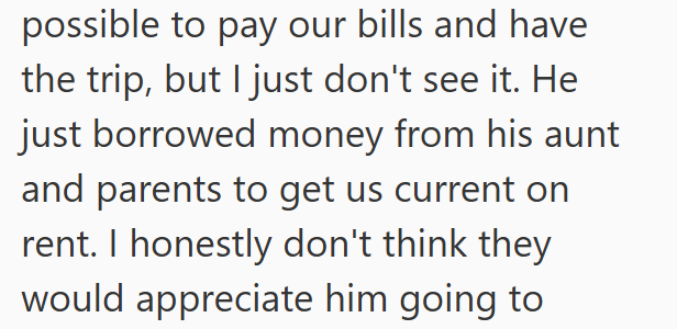 possible to pay our bills and have the trip, but I just don't see it. He just borrowed money from his aunt and parents to get us current on rent. I honestly don't think they would appreciate him going to