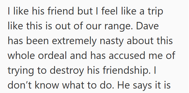 I like his friend but I feel like a trip like this is out of our range. Dave has been extremely nasty about this whole ordeal and has accused me of trying to destroy his friendship. I don't know what to do. He says it is