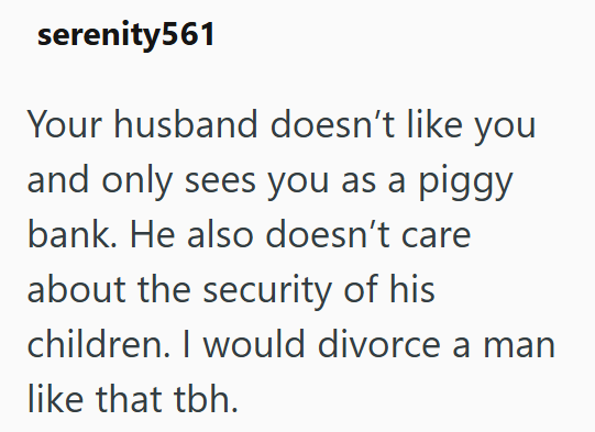 serenity561 Your husband doesn't like you and only sees you as a piggy bank. He also doesn't care about the security of his children. I would divorce a man like that tbh.