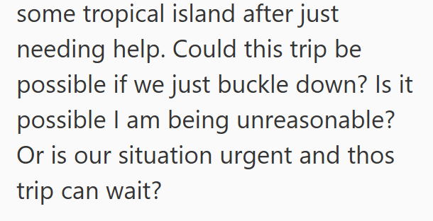 some tropical island after just needing help. Could this trip be possible if we just buckle down? Is it possible I am being unreasonable? Or is our situation urgent and thos trip can wait?
