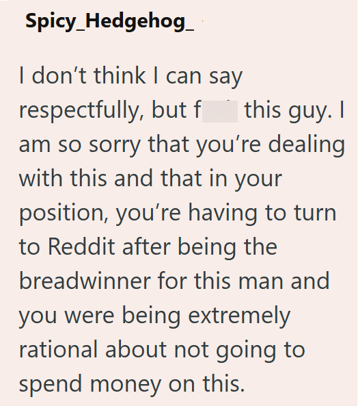 Spicy_Hedgehog I don't think I can say respectfully, but f this guy. I am so sorry that you're dealing with this and that in your position, you're having to turn to Reddit after being the breadwinner for this man and you were being extremely rational about not going to spend money on this.