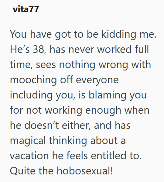 vita77 You have got to be kidding me. He's 38, has never worked full time, sees nothing wrong with mooching off everyone including you, is blaming you for not working enough when he doesn't either, and has magical thinking about a vacation he feels entitled to. Quite the hobosexual!