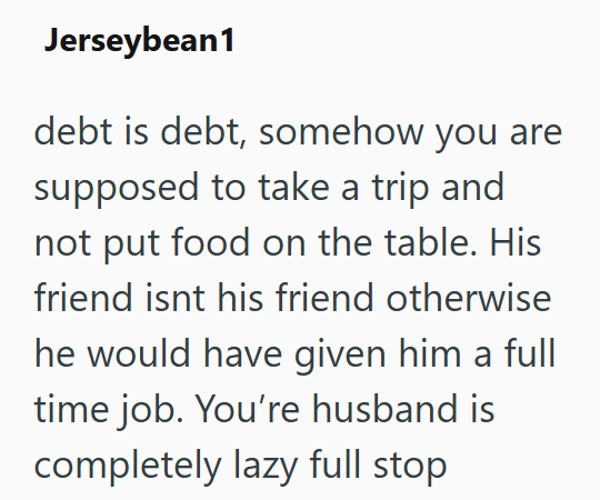Jerseybean1 debt is debt, somehow you are supposed to take a trip and not put food on the table. His friend isnt his friend otherwise he would have given him a full time job. You're husband is completely lazy full stop