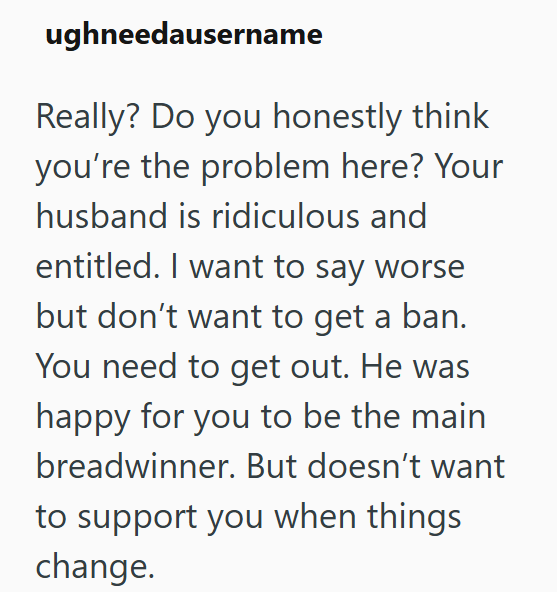 ughneedausername Really? Do you honestly think you're the problem here? Your husband is ridiculous and entitled. I want to say worse but don't want to get a ban. You need to get out. He was happy for you to be the main breadwinner. But doesn't want to support you when things change.