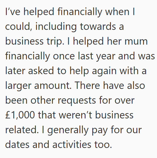 I've helped financially when I could, including towards a business trip. I helped her mum financially once last year and was later asked to help again with a larger amount. There have also been other requests for over £1,000 that weren't business related. I generally pay for our dates and activities too.