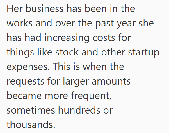 Her business has been in the works and over the past year she has had increasing costs for things like stock and other startup expenses. This is when the requests for larger amounts became more frequent, sometimes hundreds or thousands.