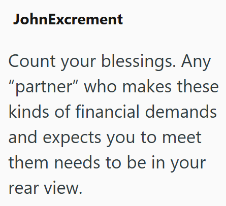 JohnExcrement Count your blessings. Any "partner" who makes these kinds of financial demands and expects you to meet them needs to be in your rear view.