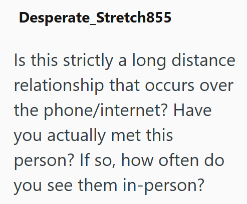 Desperate_Stretch855 Is this strictly a long distance relationship that occurs over the phone/internet? Have you actually met this person? If so, how often do you see them in-person?