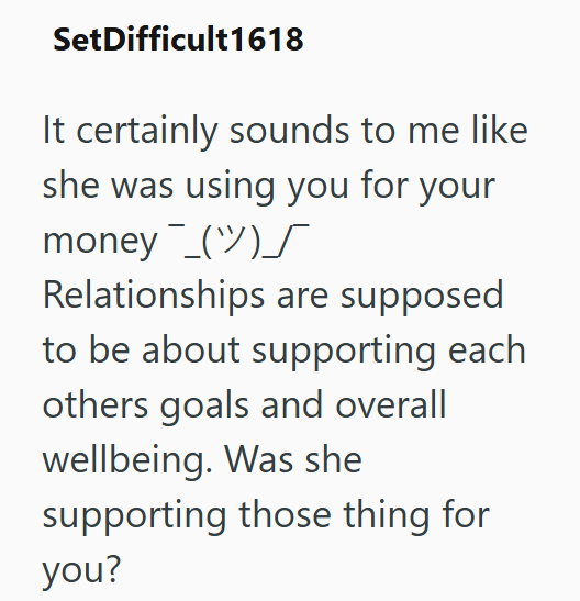 SetDifficult1618 It certainly sounds to me like she was using you for your money () Relationships are supposed to be about supporting each others goals and overall wellbeing. Was she supporting those thing for you?
