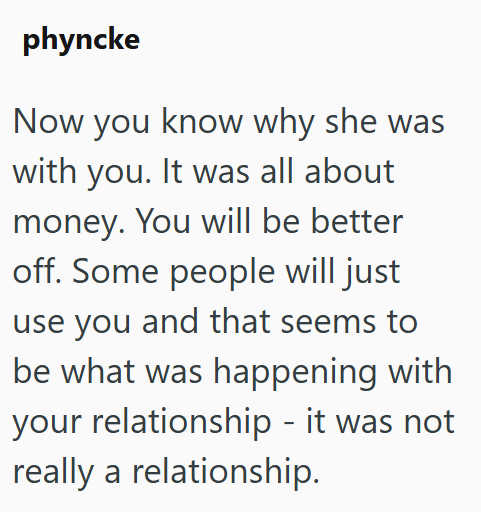 phyncke Now you know why she was with you. It was all about money. You will be better off. Some people will just use you and that seems to be what was happening with your relationship - it was not really a relationship.