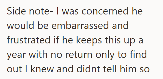 Side note- I was concerned he would be embarrassed and frustrated if he keeps this up a year with no return only to find out I knew and didnt tell him so