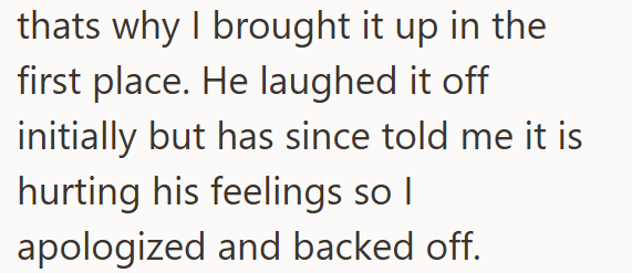 thats why I brought it up in the first place. He laughed it off initially but has since told me it is hurting his feelings so I apologized and backed off.