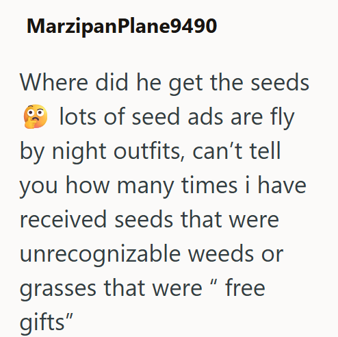 MarzipanPlane9490 Where did he get the seeds lots of seed ads are fly by night outfits, can't tell you how many times i have received seeds that were unrecognizable weeds or grasses that were " free gifts"