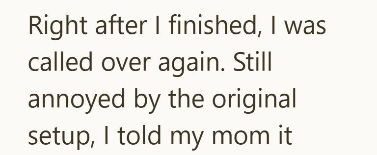 Right after I finished, I was called over again. Still annoyed by the original setup, I told my mom it
