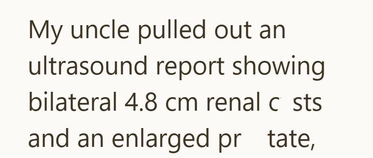 My uncle pulled out an ultrasound report showing bilateral 4.8 cm renal c sts and an enlarged pr tate,