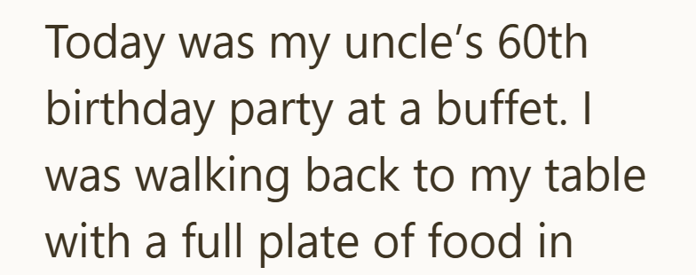 Today was my uncle's 60th birthday party at a buffet. I was walking back to my table. with a full plate of food in