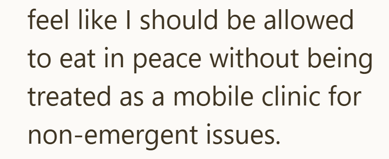 feel like I should be allowed to eat in peace without being treated as a mobile clinic for non-emergent issues.
