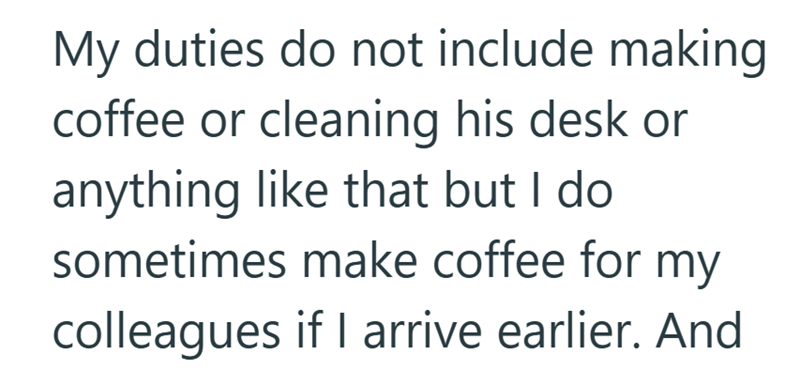 My duties do not include making coffee or cleaning his desk or anything like that but I do sometimes make coffee for my colleagues if I arrive earlier. And