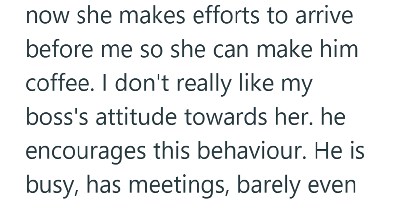 now she makes efforts to arrive before me so she can make him coffee. I don't really like my boss's attitude towards her. he encourages this behaviour. He is busy, has meetings, barely even