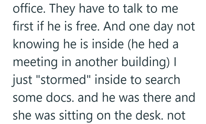 office. They have to talk to me first if he is free. And one day not knowing he is inside (he hed a meeting in another building) I just "stormed" inside to search some docs. and he was there and she was sitting on the desk. not