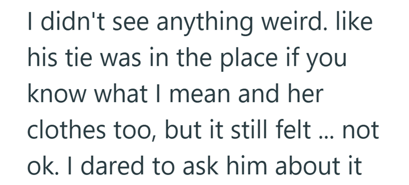 I didn't see anything weird. like his tie was in the place if you know what I mean and her clothes too, but it still felt ... not ok. I dared to ask him about it