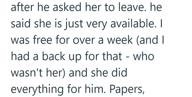 after he asked her to leave. he said she is just very available. I was free for over a week (and I had a back up for that - who wasn't her) and she did everything for him. Papers,