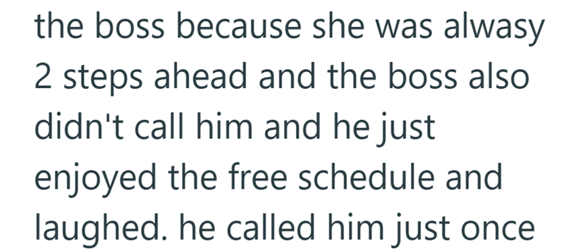 the boss because she was alwasy 2 steps ahead and the boss also didn't call him and he just enjoyed the free schedule and laughed. he called him just once