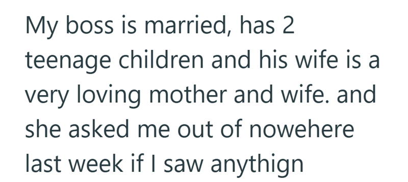 My boss is married, has 2 teenage children and his wife is a very loving mother and wife. and she asked me out of nowehere last week if I saw anythign