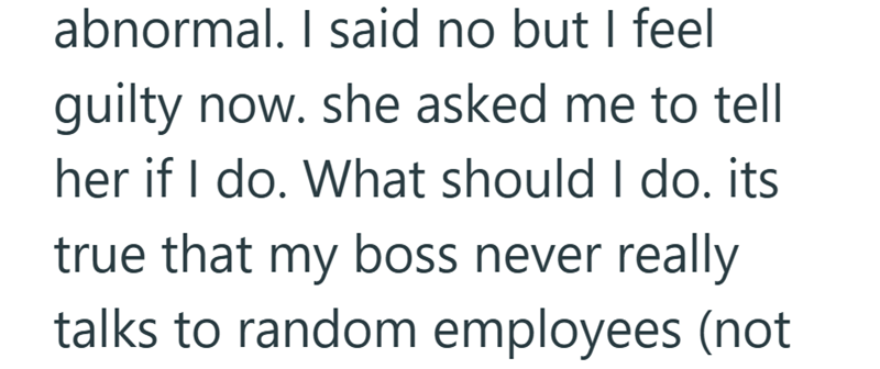 abnormal. I said no but I feel guilty now. she asked me to tell her if I do. What should I do. its true that my boss never really talks to random employees (not