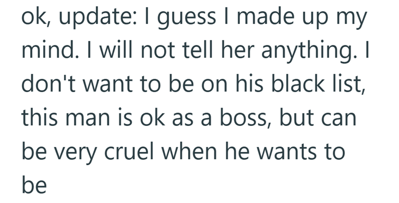 ok, update: I guess I made up my mind. I will not tell her anything. I don't want to be on his black list, this man is ok as a boss, but can be very cruel when he wants to be