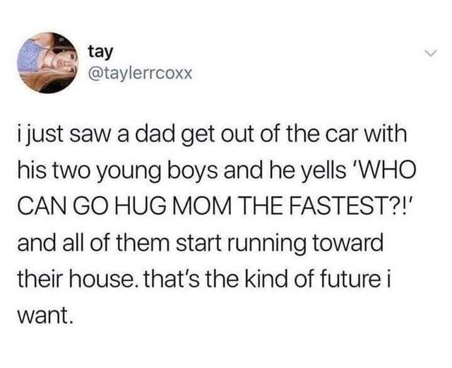 tay @taylerrcoxx i just saw a dad get out of the car with his two young boys and he yells 'WHO CAN GO HUG MOM THE FASTEST?!' and all of them start running toward their house. that's the kind of future i want.