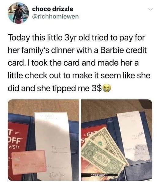 choco drizzle @richhomiewen Today this little 3yr old tried to pay for her family's dinner with a Barbie credit card. I took the card and made her a little check out to make it seem like she did and she tipped me 3$ T OFF VISIT CON Thank You GE 5 KINO