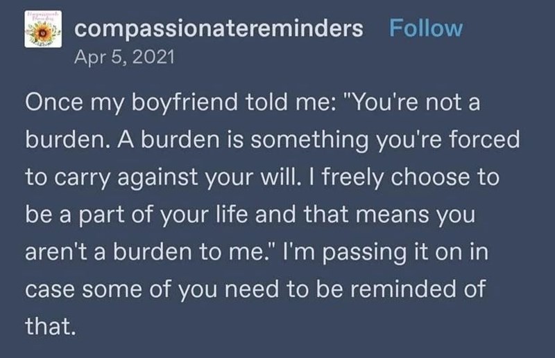 0 compassionatereminders Follow Apr 5, 2021 Once my boyfriend told me: "You're not a burden. A burden is something you're forced to carry against your will. I freely choose to be a part of your life and that means you aren't a burden to me." I'm passing it on in case some of you need to be reminded of that.
