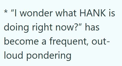 * "I wonder what HANK is doing right now?" has become a frequent, out- loud pondering