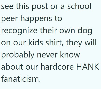 see this post or a school peer happens to recognize their own dog on our kids shirt, they will probably never know about our hardcore HANK fanaticism.
